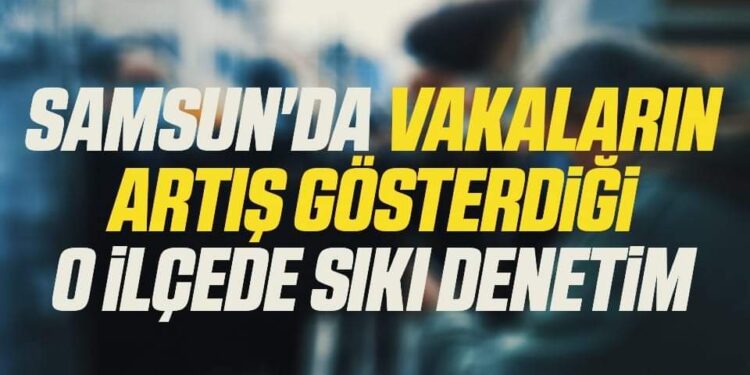 Samsun’da Vakaların artış gösterdiği O İlçede Sıkı Denetim