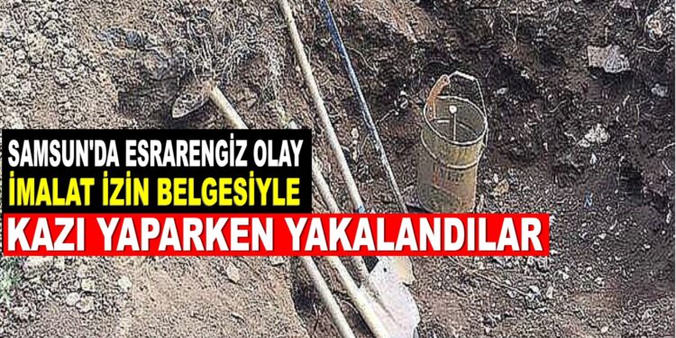 Samsun’da esrarengiz olay,İmalat izin belgesiyle kazı yaparken yakalandılar