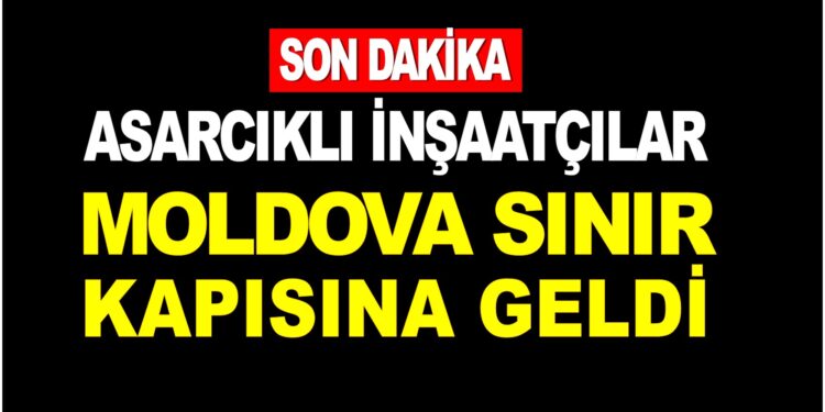 SON DAKİKA : ASARCIKLI İNŞAATÇILAR MOLDOVA SINIR KAPISINA GELDİ