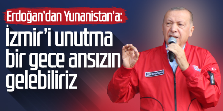 ERDOĞAN’DAN YUNANİSTAN’A İZMİR’İ UNUTMA : ”BİR GECE ANSIZIN GELEBİLİRİZ”