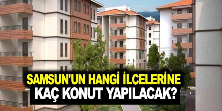 SAMSUN’UN HANGİ İLÇELERİNE  KAÇ KONUT YAPILACAK?