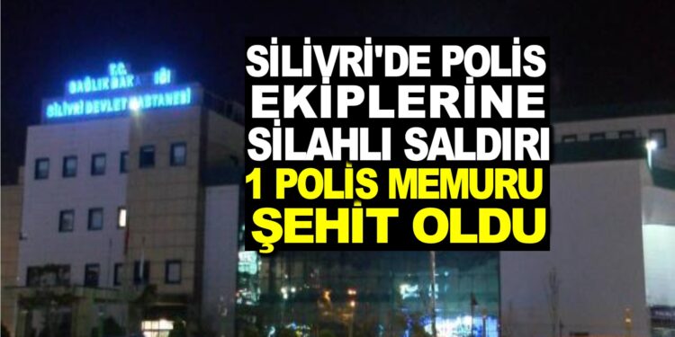 SİLİVRİ’DE POLİS EKİPLERİNE SİLAHLI SALDIRI : 1 POLİS MEMURU ŞEHİT OLDU