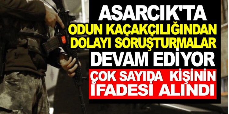 ASARCIKTA ODUN KAÇAKÇILIĞINDAN DOLAYI SORUŞTURMALAR DEVAM EDİYOR
