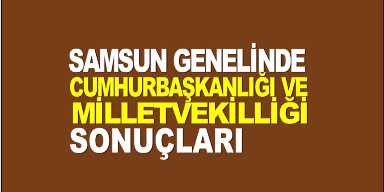 2023 SAMSUN GENELİNDE SEÇİM SONUÇLARI