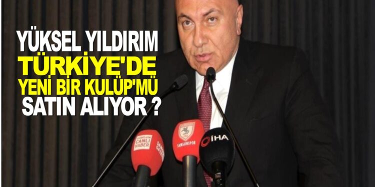 YÜKSEL YILDIRIM TÜRKİYE’DE YENİ BİR KULÜP’MÜ SATIN ALIYOR?