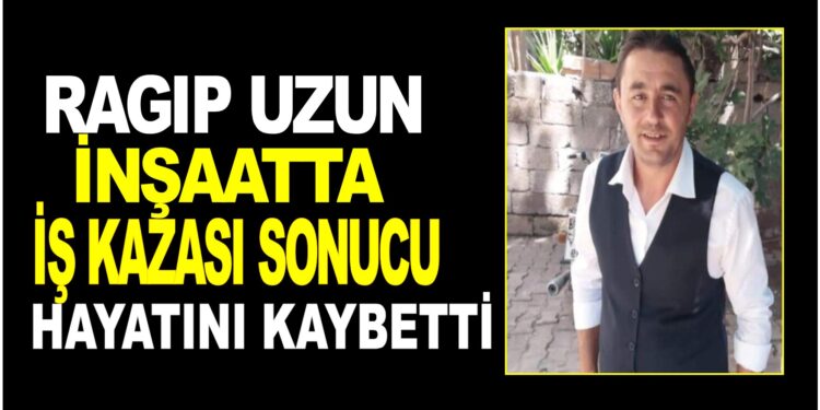 RAGIP UZUN İNŞAATTA İŞ KAZASI SONUCUNDA HAYATINI KAYBETTİ