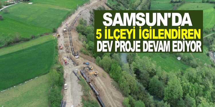 SAMSUN’DA 5 İLÇEYİ İLGİLENDİREN DEV PROJE DEVAM EDİYOR