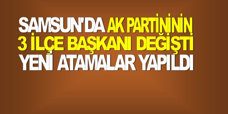 SAMSUN’DA  AK PARTİNİN 3 İLÇE BAŞKANI DEĞİŞTİ, YENİ ATAMALAR YAPILDI