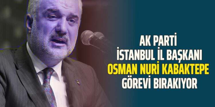 AK PARTİ İSTANBUL İL BAŞKANI OSMAN NURİ KABAKTEPE GÖREVİ BIRAKIYOR