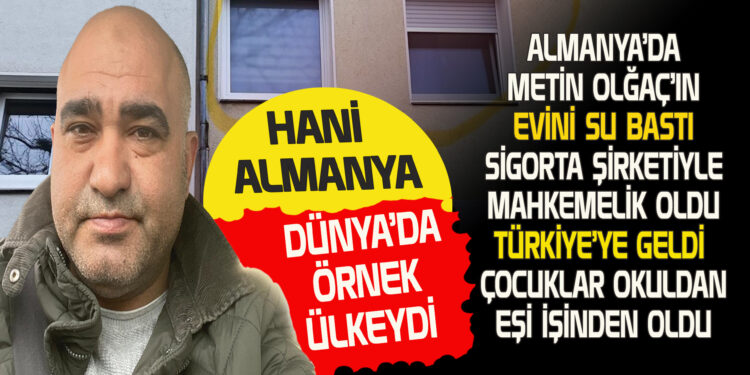 HANİ ALMANYA DÜNYA’DA ÖRNEK ÜLKEYDİ…. ALMANYA’DA METİN OLĞAÇ’IN EVİNİ SU BASTI.SİGORTA ŞİRKETİYLE MAHKEMELİK OLDU TÜRKİYE’YE GELDİ ÇOCUKLARI OKULDAN, EŞİ İŞİNDEN OLDU!