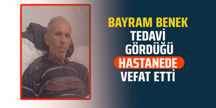 BAYRAM BENEK TEDAVİ GÖRDÜĞÜ HASTANEDE VEFAT ETTİ