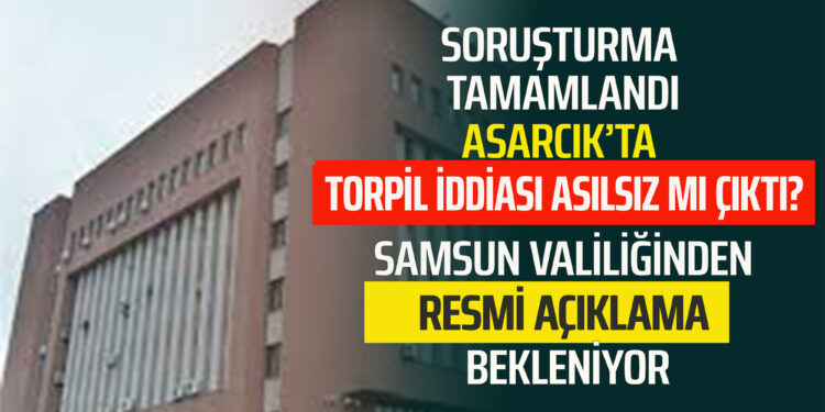 SORUŞTURMA TAMAMLANDI.ASARCIK’TA ”TORPİL İDDİASI” ASILSIZ MI ÇIKTI? SAMSUN VALİLİĞİNDEN AÇIKLAMA BEKLENİLİYOR