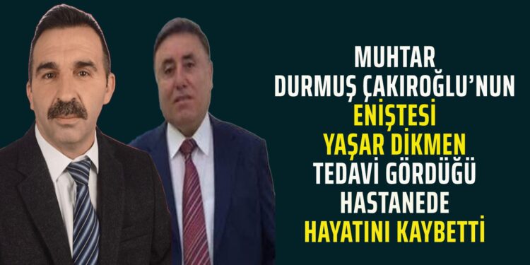 MUHTAR DURMUŞ ÇAKIROĞLU’NUN ENİŞTESİ YAŞAR DİKMEN TEDAVİ GÖRDÜĞÜ HASTANEDE HAYATINI KAYBETTİ