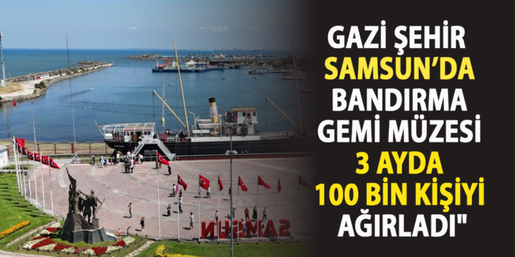 “GAZİ ŞEHİR SAMSUN’DA BANDIRMA GEMİ MÜZESİ 3 AYDA 100 BİN KİŞİYİ AĞIRLADI”