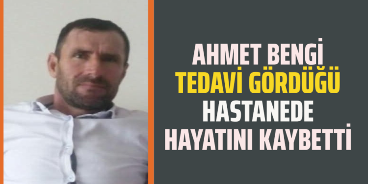 AHMET BENGİ TEDAVİ GÖRDÜĞÜ HASTANEDE HAYATINI KAYBETTİ