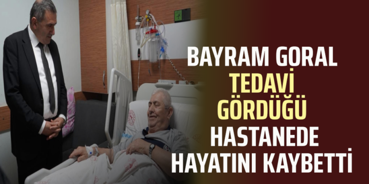 BAYRAM GORAL TEDAVİ GÖRDÜĞÜ HASTANEDE HAYATINI KAYBETTİ