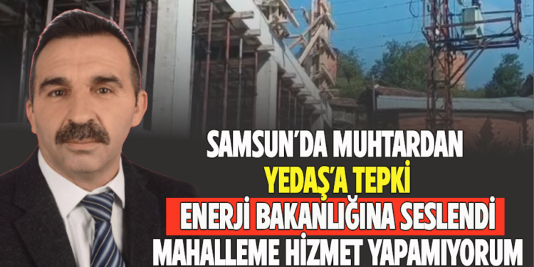 SAMSUN’DA MUHTARDAN YEPAŞ’A TEPKİ ENERJİ BAKANLIĞINA SESLENDİ MAHALLEME HİZMET YAPAMIYORUM
